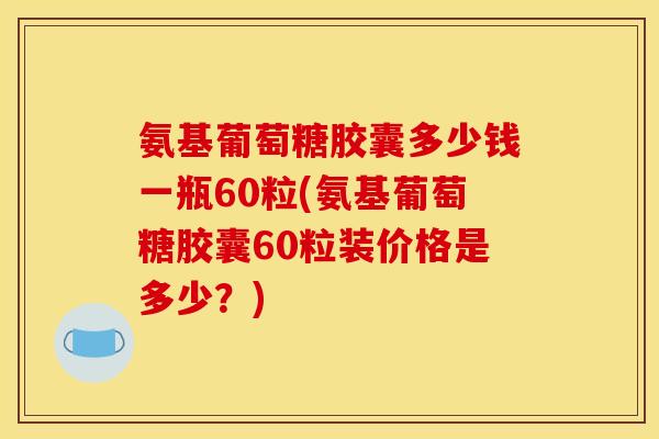 氨基葡萄糖胶囊多少钱一瓶60粒(氨基葡萄糖胶囊60粒装价格是多少？)