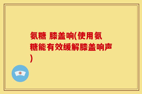 氨糖 膝盖响(使用氨糖能有效缓解膝盖响声)