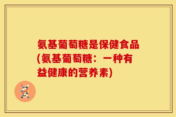氨基葡萄糖是保健食品(氨基葡萄糖:一种有益健康的营养素) 氨基葡萄糖是保健食品(氨基葡萄糖:一种有益健康的营养素)