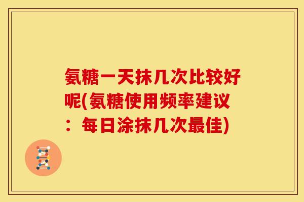 氨糖一天抹几次比较好呢(氨糖使用频率建议：每日涂抹几次最佳)