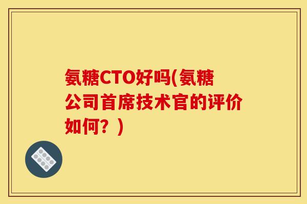 氨糖CTO好吗(氨糖公司首席技术官的评价如何？)
