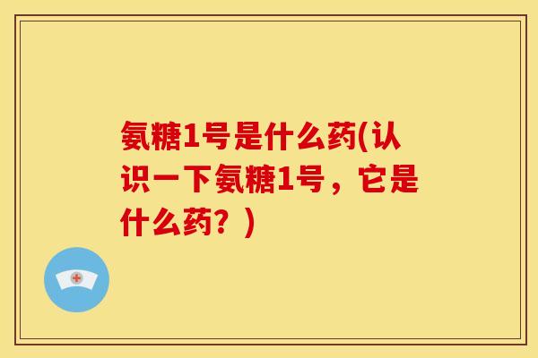氨糖1号是什么药(认识一下氨糖1号，它是什么药？)