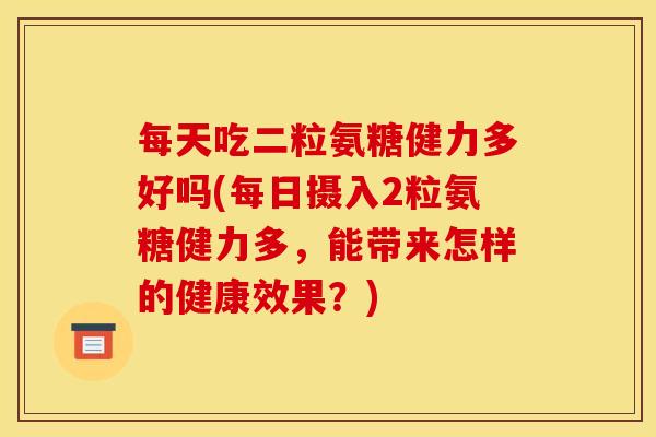 每天吃二粒氨糖健力多好吗(每日摄入2粒氨糖健力多，能带来怎样的健康效果？)