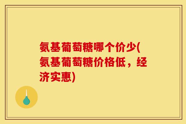 氨基葡萄糖哪个价少(氨基葡萄糖价格低，经济实惠)