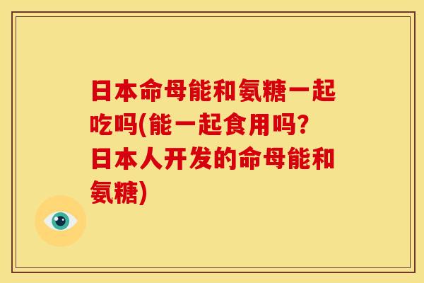 日本命母能和氨糖一起吃吗(能一起食用吗？日本人开发的命母能和氨糖)