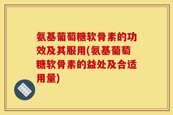 氨基葡萄糖软骨素的功效及其服用(氨基葡萄糖软骨素的益处及合适用量)