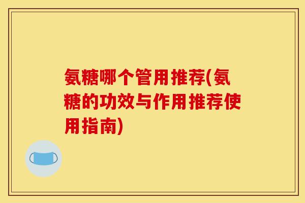 氨糖哪个管用推荐(氨糖的功效与作用推荐使用指南)