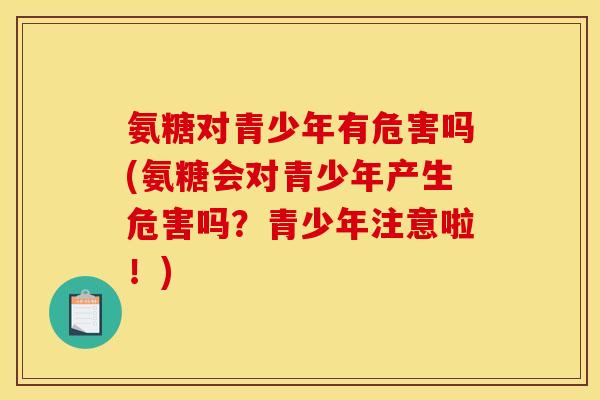 氨糖对青少年有危害吗(氨糖会对青少年产生危害吗？青少年注意啦！)