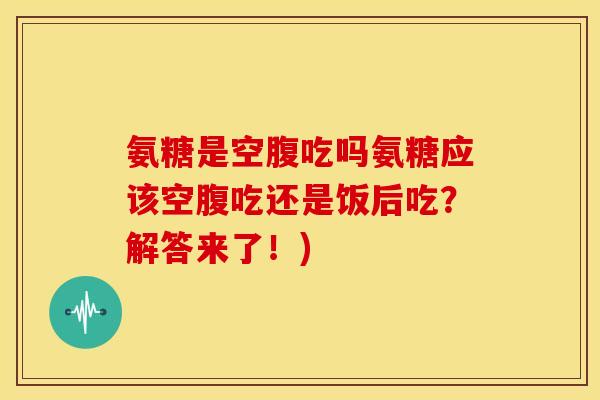 氨糖是空腹吃吗氨糖应该空腹吃还是饭后吃？解答来了！)