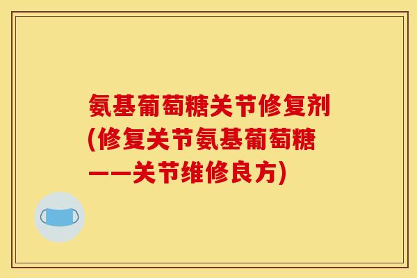 氨基葡萄糖关节修复剂(修复关节氨基葡萄糖——关节维修良方)
