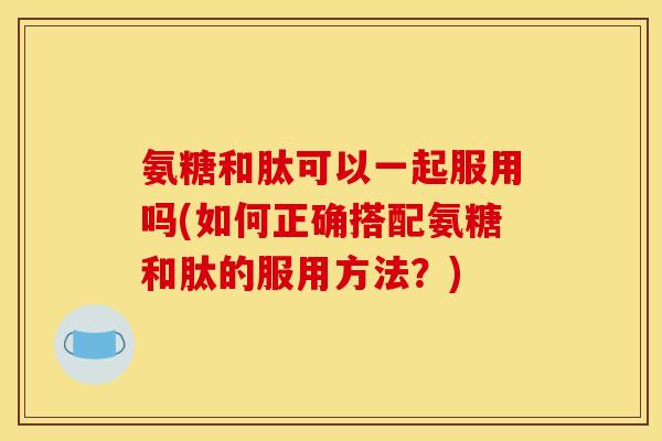 氨糖和肽可以一起服用吗(如何正确搭配氨糖和肽的服用方法？)