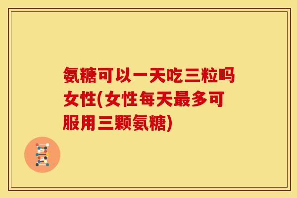 氨糖可以一天吃三粒吗女性(女性每天多可服用三颗氨糖) 氨糖可以一天吃三粒吗女性(女性每天多可服用三颗氨糖)