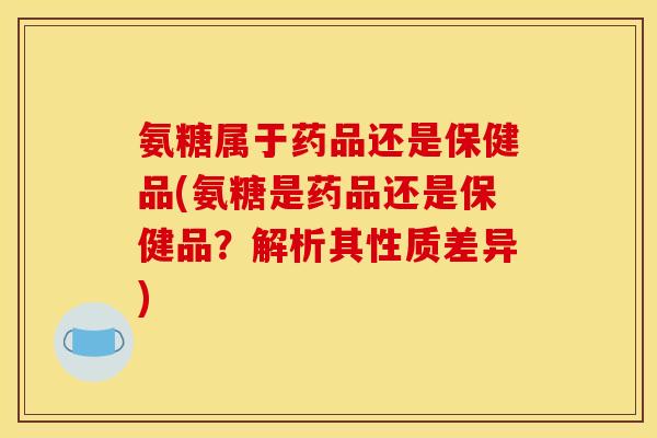 氨糖属于药品还是保健品(氨糖是药品还是保健品？解析其性质差异)