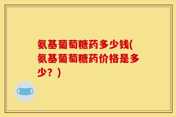 氨基葡萄糖药多少钱(氨基葡萄糖药价格是多少？)