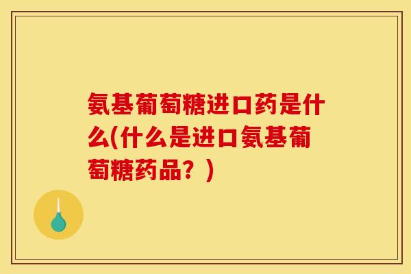 氨基葡萄糖进口药是什么(什么是进口氨基葡萄糖药品？)