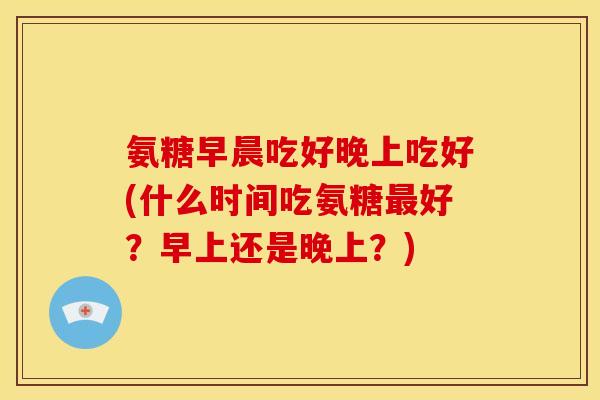 氨糖早晨吃好晚上吃好(什么时间吃氨糖好？早上还是晚上？)