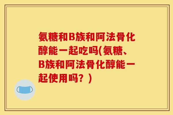 氨糖和B族和阿法骨化醇能一起吃吗(氨糖、B族和阿法骨化醇能一起使用吗?) 氨糖和B族和阿法骨化醇能一起吃吗(氨糖、B族和阿法骨化醇能一起使用吗?)