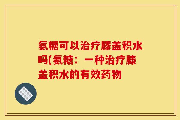氨糖可以治疗膝盖积水吗(氨糖：一种治疗膝盖积水的有效药物