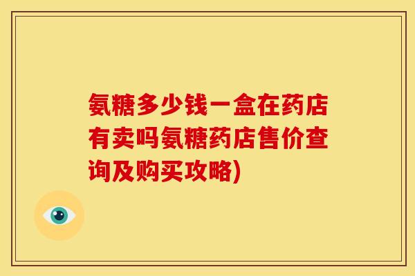 氨糖多少钱一盒在药店有卖吗氨糖药店售价查询及购买攻略)