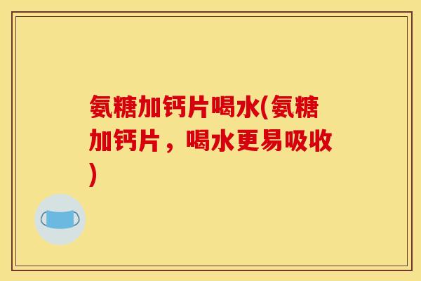 氨糖加钙片喝水(氨糖加钙片，喝水更易吸收)