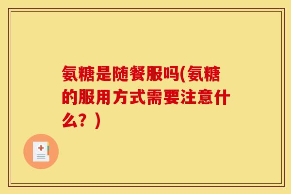 氨糖是随餐服吗(氨糖的服用方式需要注意什么?) 氨糖是随餐服吗(氨糖的服用方式需要注意什么?)