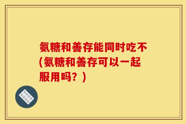 氨糖和善存能同时吃不(氨糖和善存可以一起服用吗？)