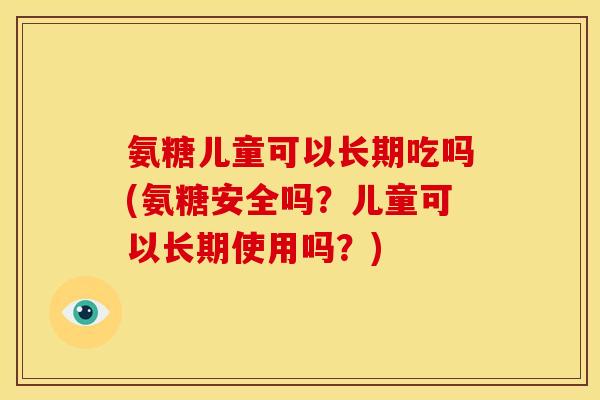 氨糖儿童可以长期吃吗(氨糖安全吗？儿童可以长期使用吗？)