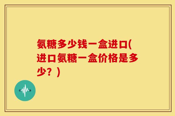 氨糖多少钱一盒进口(进口氨糖一盒价格是多少？)