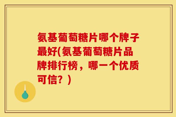 氨基葡萄糖片哪个牌子最好(氨基葡萄糖片品牌排行榜，哪一个优质可信？)