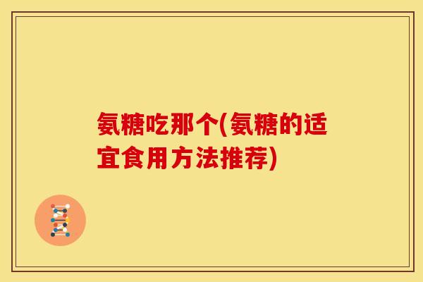 氨糖吃那个(氨糖的适宜食用方法推荐) 氨糖吃那个(氨糖的适宜食用方法推荐)