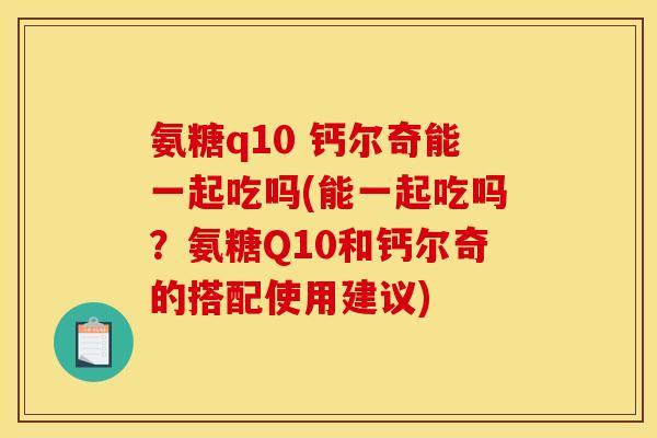 氨糖q10 钙尔奇能一起吃吗(能一起吃吗？氨糖Q10和钙尔奇的搭配使用建议)