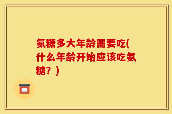 氨糖多大年龄需要吃(什么年龄开始应该吃氨糖?) 氨糖多大年龄需要吃(什么年龄开始应该吃氨糖?)