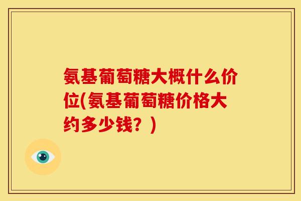 氨基葡萄糖大概什么价位(氨基葡萄糖价格大约多少钱？)