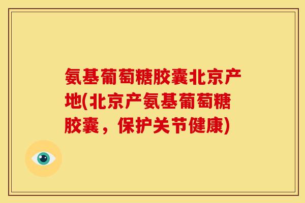 氨基葡萄糖胶囊北京产地(北京产氨基葡萄糖胶囊，保护关节健康)