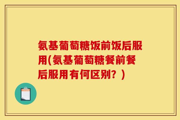 氨基葡萄糖饭前饭后服用(氨基葡萄糖餐前餐后服用有何区别?) 氨基葡萄糖饭前饭后服用(氨基葡萄糖餐前餐后服用有何区别?)