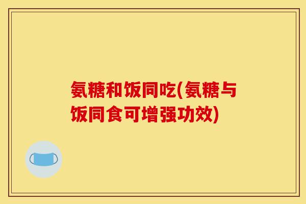 氨糖和饭同吃(氨糖与饭同食可增强功效)
