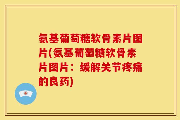 氨基葡萄糖软骨素片图片(氨基葡萄糖软骨素片图片：缓解关节疼痛的良药)