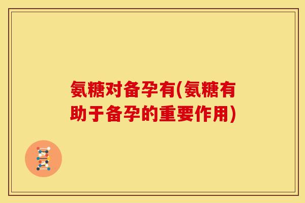 氨糖对备孕有(氨糖有助于备孕的重要作用)