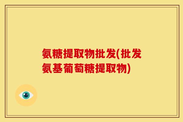 氨糖提取物批发(批发氨基葡萄糖提取物)