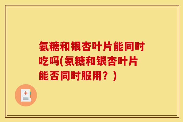 氨糖和银杏叶片能同时吃吗(氨糖和银杏叶片能否同时服用？)