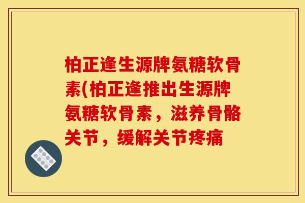 柏正逢生源牌氨糖软骨素(柏正逢推出生源牌氨糖软骨素，滋养骨骼关节，缓解关节疼痛