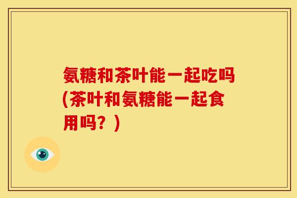 氨糖和茶叶能一起吃吗(茶叶和氨糖能一起食用吗?) 氨糖和茶叶能一起吃吗(茶叶和氨糖能一起食用吗?)