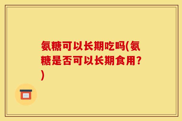 氨糖可以长期吃吗(氨糖是否可以长期食用？)