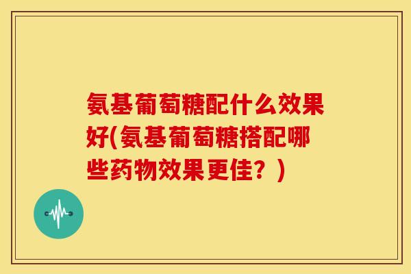 氨基葡萄糖配什么效果好(氨基葡萄糖搭配哪些药物效果更佳？)