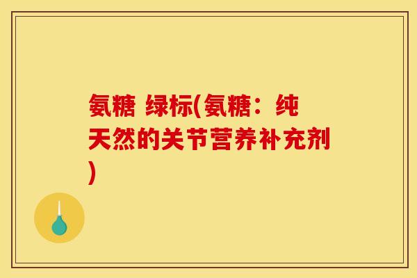 氨糖 绿标(氨糖：纯天然的关节营养补充剂)