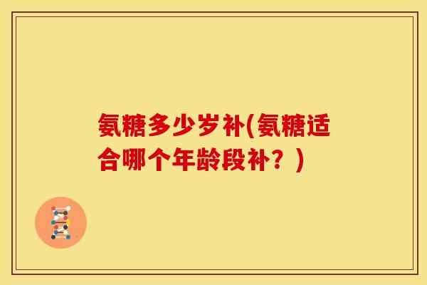 氨糖多少岁补(氨糖适合哪个年龄段补？)