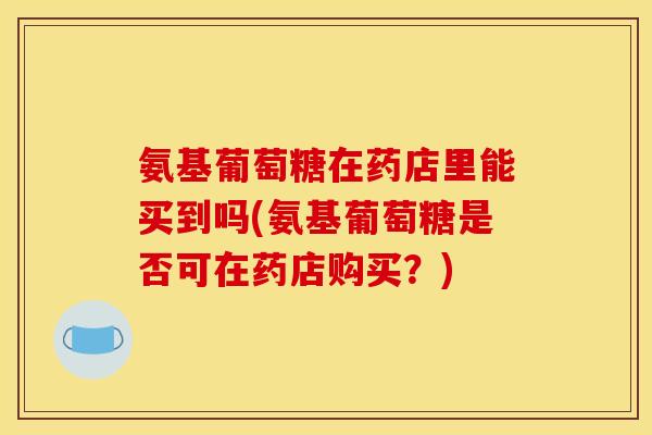 氨基葡萄糖在药店里能买到吗(氨基葡萄糖是否可在药店购买？)