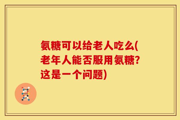 氨糖可以给老人吃么(老年人能否服用氨糖?这是一个问题) 氨糖可以给老人吃么(老年人能否服用氨糖?这是一个问题)