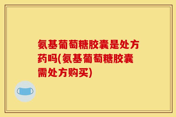 氨基葡萄糖胶囊是处方药吗(氨基葡萄糖胶囊需处方购买)