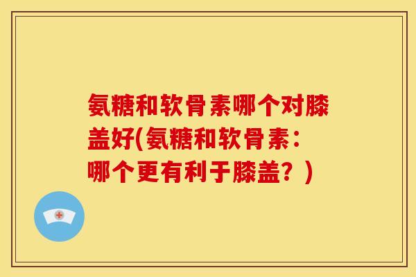 氨糖和软骨素哪个对膝盖好(氨糖和软骨素：哪个更有利于膝盖？)